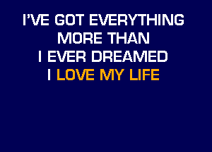 I'VE GOT EVERYTHING
MORE THAN
I EVER DREAMED
I LOVE MY LIFE