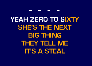 YEAH ZERO T0 SIXTY
SHES THE NEXT
BIG THING
THEY TELL ME
ITS A STEAL