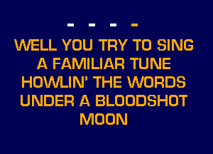 WELL YOU TRY TO SING
A FAMILIAR TUNE
HOWLIM THE WORDS
UNDER A BLOODSHOT
MOON