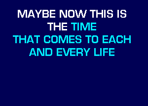 MAYBE NOW THIS IS
THE TIME
THAT COMES TO EACH
AND EVERY LIFE