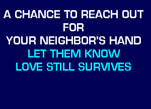 A CHANCE TO REACH OUT
FOR
YOUR NEIGHBOR'S HAND
LET THEM KNOW
LOVE STILL SURVIVES