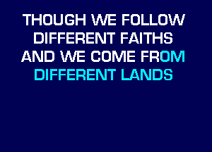 THOUGH WE FOLLOW
DIFFERENT FAITHS
AND WE COME FROM
DIFFERENT LANDS