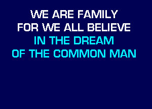 WE ARE FAMILY
FOR WE ALL BELIEVE
IN THE DREAM
OF THE COMMON MAN