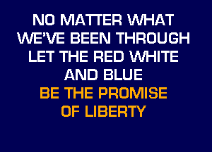 NO MATTER WHAT
WE'VE BEEN THROUGH
LET THE RED WHITE
AND BLUE
BE THE PROMISE
OF LIBERTY