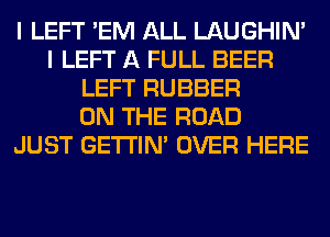 I LEFT 'EM ALL LAUGHIN'
I LEFT A FULL BEER
LEFT RUBBER
ON THE ROAD
JUST GETI'IM OVER HERE