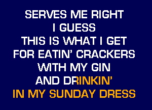 SERVES ME RIGHT
I GUESS
THIS IS WHAT I GET
FOR EATIN' CRACKERS
WITH MY GIN
AND DRINKIM
IN MY SUNDAY DRESS