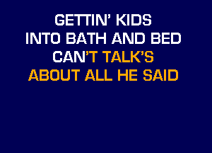 GETI'IN' KIDS
INTO BATH AND BED
CANT TALK'S
ABOUT ALL HE SAID