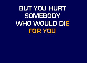 BUT YOU HURT
SOMEBODY
WHO WOULD DIE
FOR YOU
