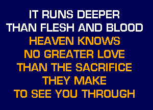 IT RUNS DEEPER
THAN FLESH AND BLOOD
HEAVEN KNOWS
N0 GREATER LOVE
THAN THE SACRIFICE
THEY MAKE
TO SEE YOU THROUGH