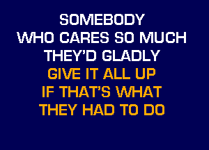 SOMEBODY
WHO CARES SO MUCH
THEY'D GLADLY
GIVE IT ALL UP
IF THAT'S WHAT
THEY HAD TO DO