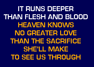 IT RUNS DEEPER
THAN FLESH AND BLOOD
HEAVEN KNOWS
N0 GREATER LOVE
THAN THE SACRIFICE
SHE'LL MAKE
TO SEE US THROUGH