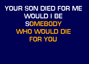 YOUR SON DIED FOR ME
WOULD I BE
SOMEBODY

WHO WOULD DIE
FOR YOU