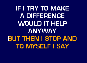 IF I TRY TO MAKE
A DIFFERENCE
WOULD IT HELP
ANYWAY
BUT THEN I STOP AND
TO MYSELF I SAY