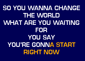 SO YOU WANNA CHANGE
THE WORLD
WHAT ARE YOU WAITING
FOR
YOU SAY
YOU'RE GONNA START
RIGHT NOW