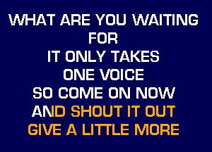 WHAT ARE YOU WAITING
FOR
IT ONLY TAKES
ONE VOICE
SO COME ON NOW
AND SHOUT IT OUT
GIVE A LITTLE MORE