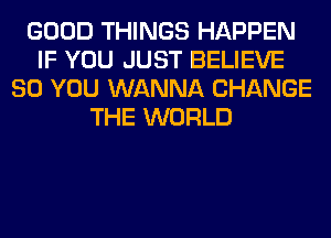 GOOD THINGS HAPPEN
IF YOU JUST BELIEVE
SO YOU WANNA CHANGE
THE WORLD