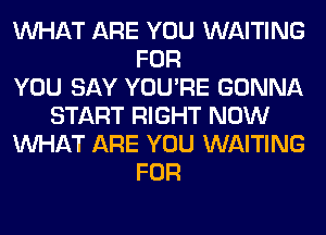 WHAT ARE YOU WAITING
FOR
YOU SAY YOU'RE GONNA
START RIGHT NOW
WHAT ARE YOU WAITING
FOR