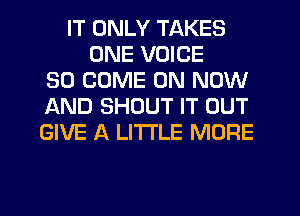 IT ONLY TAKES
ONE VOICE
SO COME ON NOW
AND SHOUT IT OUT
GIVE A LITTLE MORE