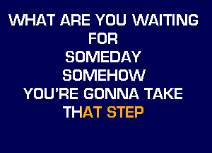WHAT ARE YOU WAITING
FOR
SOMEDAY
SOMEHOW
YOU'RE GONNA TAKE
THAT STEP