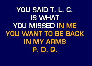 YOU SAID T. L. 0.
IS WHAT
YOU MISSED IN ME
YOU WANT TO BE BACK
IN MY ARMS
P. D. Q.