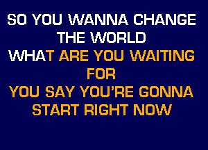 SO YOU WANNA CHANGE
THE WORLD
WHAT ARE YOU WAITING
FOR
YOU SAY YOU'RE GONNA
START RIGHT NOW