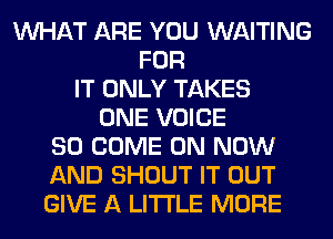 WHAT ARE YOU WAITING
FOR
IT ONLY TAKES
ONE VOICE
SO COME ON NOW
AND SHOUT IT OUT
GIVE A LITTLE MORE