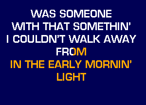WAS SOMEONE
WITH THAT SOMETHIN'
I COULDN'T WALK AWAY
FROM
IN THE EARLY MORNIM
LIGHT