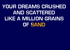 YOUR DREAMS CRUSHED
AND SCATTERED
LIKE A MILLION GRAINS
0F SAND