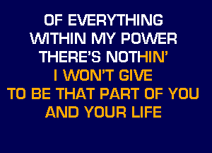 0F EVERYTHING
WITHIN MY POWER
THERE'S NOTHIN'
I WON'T GIVE
TO BE THAT PART OF YOU
AND YOUR LIFE