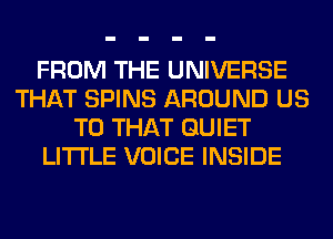 FROM THE UNIVERSE
THAT SPINS AROUND US
TO THAT QUIET
LITI'LE VOICE INSIDE