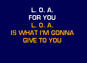 L. 0. A.
FOR YOU
L. 0. A.

IS WHAT I'M GONNA
GIVE TO YOU