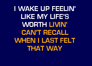 I WAKE UP FEELIN'
LIKE MY LIFE'S
WORTH LIVIN'
CANT RECALL

WHEN I LAST FELT

THAT WAY