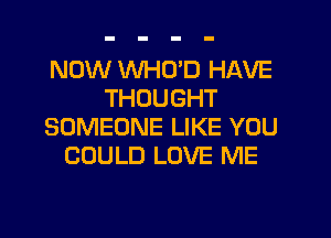 NOW WHO'D HAVE
THOUGHT
SOMEONE LIKE YOU
COULD LOVE ME