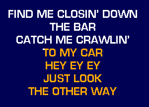 FIND ME CLOSIN' DOWN
THE BAR
CATCH ME CRAWLIN'
TO MY CAR
HEY EY EY
JUST LOOK
THE OTHER WAY