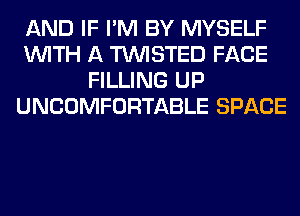 AND IF I'M BY MYSELF
WITH A TWISTED FACE
FILLING UP
UNCOMFORTABLE SPACE