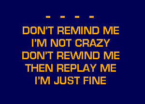 DOMT REMIND ME
I'M NOT CRAZY
DON'T REVVIND ME
THEN REPLAY ME
I'M JUST FINE