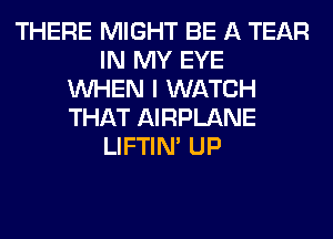 THERE MIGHT BE A TEAR
IN MY EYE
WHEN I WATCH
THAT AIRPLANE
LIFTIN' UP
