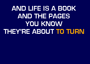 AND LIFE IS A BOOK
AND THE PAGES
YOU KNOW
THEY'RE ABOUT T0 TURN