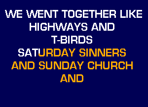 WE WENT TOGETHER LIKE
HIGHWAYS AND
T-BIRDS
SATURDAY SINNERS
AND SUNDAY CHURCH
AND