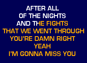 AFTER ALL
OF THE NIGHTS
AND THE FIGHTS
THAT WE WENT THROUGH
YOU'RE DAMN RIGHT
YEAH
I'M GONNA MISS YOU