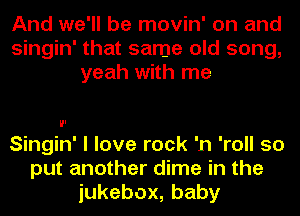 And we'll be movin' on and
Singin' that same old song,
yeah with me

Singin' I love rock 'n 'roll so
put another dime in the
iukebox,baby