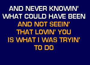 AND NEVER KNOUVIN'
WHAT COULD HAVE BEEN
AND NOT SEEIN'
THAT LOVIN' YOU
IS WHAT I WAS TRYIN'
TO DO