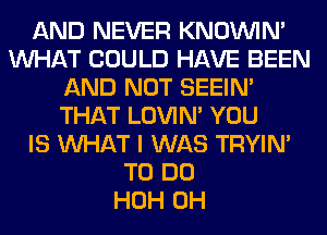 AND NEVER KNOUVIN'
WHAT COULD HAVE BEEN
AND NOT SEEIN'
THAT LOVIN' YOU
IS WHAT I WAS TRYIN'
TO DO
HOH 0H