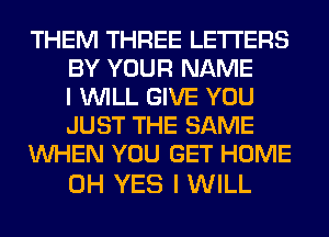 THEM THREE LETTERS
BY YOUR NAME
I WILL GIVE YOU
JUST THE SAME
WHEN YOU GET HOME

0H YES I WILL