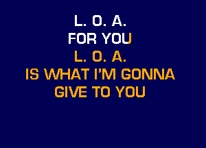 L. 0. A.
FOR YOU
L. O. A.

IS WHAT I'M GONNA
GIVE TO YOU