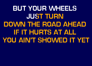 BUT YOUR WHEELS
JUST TURN
DOWN THE ROAD AHEAD
IF IT HURTS AT ALL
YOU AIN'T SHOWED IT YET
