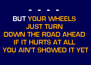 BUT YOUR WHEELS
JUST TURN
DOWN THE ROAD AHEAD
IF IT HURTS AT ALL
YOU AIN'T SHOWED IT YET