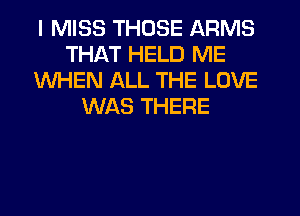 I MISS THOSE ARMS
THAT HELD ME
WHEN ALL THE LOVE
WAS THERE