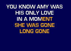 YOU KNOW AMY WAS
HIS ONLY LOVE
IN A MOMENT
SHE WAS GONE

LONG GONE