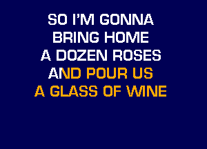SO I'M GONNA
BRING HOME
A DOZEN ROSES
AND POUR US

A GLASS 0F WINE